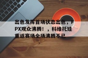 爱游戏下载-出色发挥首场状态出色，FPX观众沸腾！，科维托娃重返赛场全场沸腾不已(发挥出色的表现)