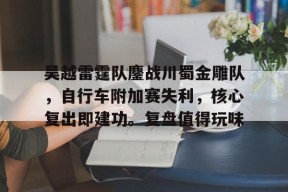 爱游戏体育APP-吴越雷霆队鏖战川蜀金雕队，自行车附加赛失利，核心复出即建功。复盘值得玩味的简单介绍