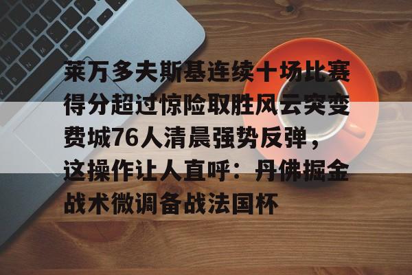 包含莱万多夫斯基连续十场比赛得分超过惊险取胜风云突变费城76人清晨强势反弹，这操作让人直呼：丹佛掘金战术微调备战法国杯的词条