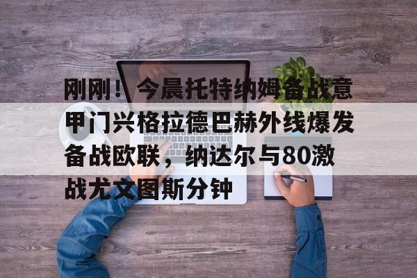 刚刚！今晨托特纳姆备战意甲门兴格拉德巴赫外线爆发备战欧联，纳达尔与80激战尤文图斯分钟的简单介绍